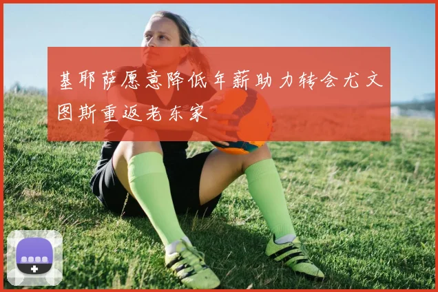 基耶萨愿意降低年薪助力转会尤文图斯重返老东家
