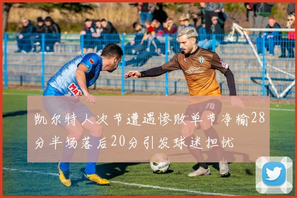 凯尔特人次节遭遇惨败单节净输28分半场落后20分引发球迷担忧