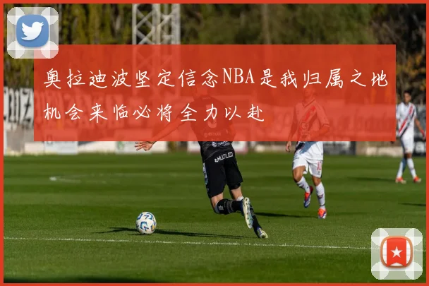奥拉迪波坚定信念NBA是我归属之地机会来临必将全力以赴