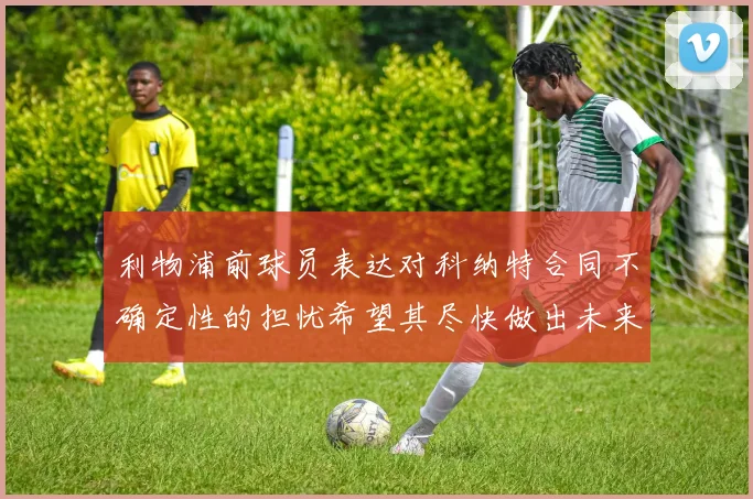 利物浦前球员表达对科纳特合同不确定性的担忧希望其尽快做出未来决定