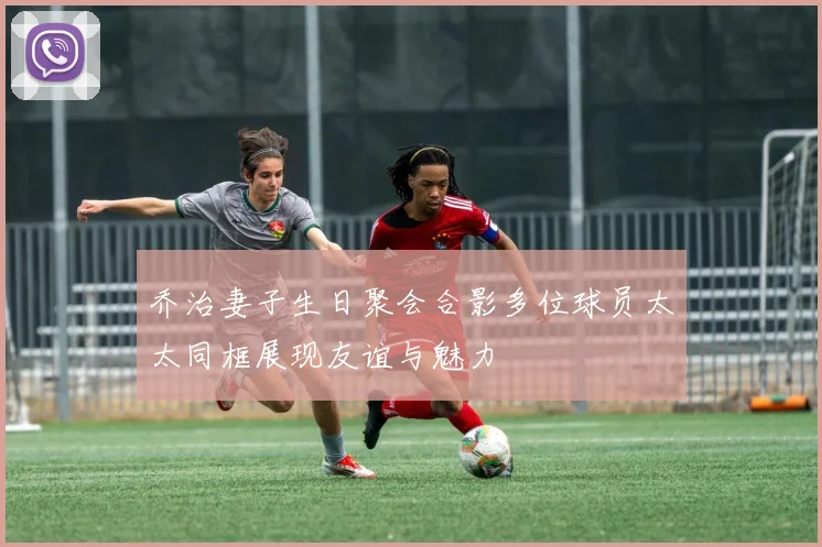 乔治妻子生日聚会合影多位球员太太同框展现友谊与魅力