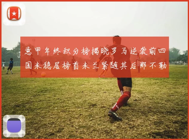 意甲年终积分榜揭晓罗马逆袭前四国米稳居榜首米兰紧随其后那不勒斯位列第三
