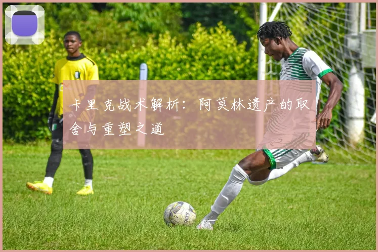 卡里克战术解析：阿莫林遗产的取舍与重塑之道