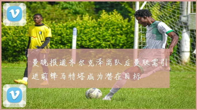曼晚报道齐尔克泽离队后曼联需引进前锋马特塔成为潜在目标