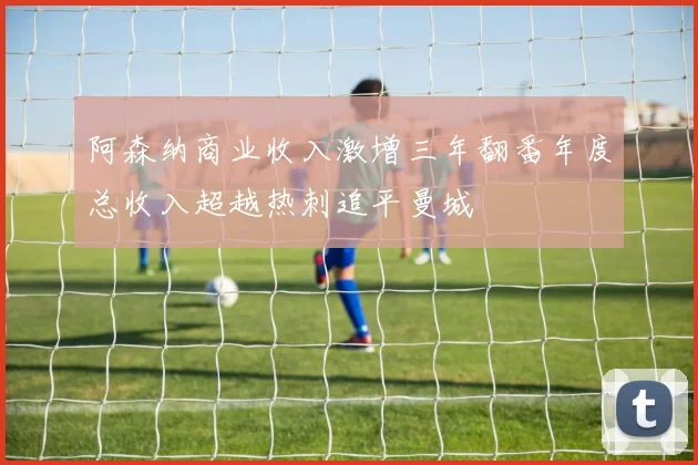 阿森纳商业收入激增三年翻番年度总收入超越热刺追平曼城