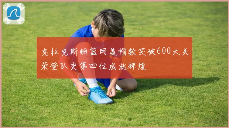 克拉克斯顿篮网盖帽数突破600大关荣登队史第四位成就辉煌