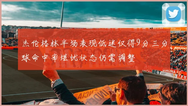 杰伦格林半场表现低迷仅得9分三分球命中率堪忧状态仍需调整