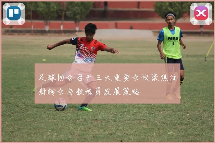 足球协会召开三大重要会议聚焦注册转会与教练员发展策略