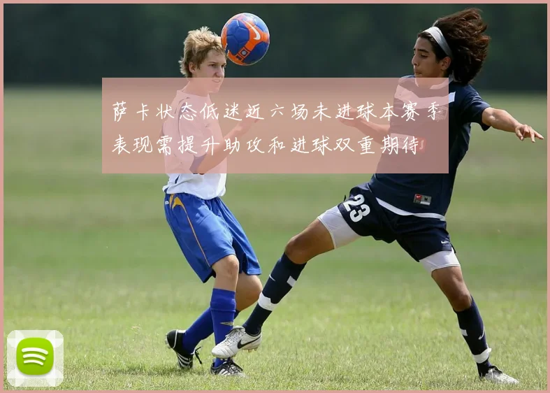 萨卡状态低迷近六场未进球本赛季表现需提升助攻和进球双重期待