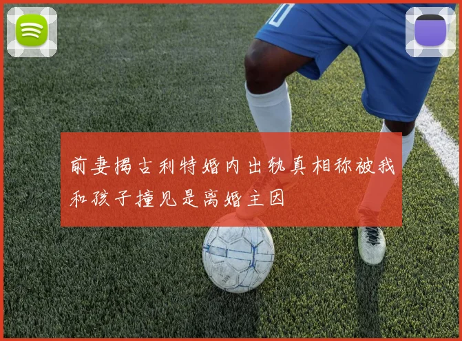 前妻揭古利特婚内出轨真相称被我和孩子撞见是离婚主因
