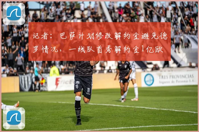 记者：巴萨计划修改解约金避免德罗情况，一线队首秀解约金1亿欧