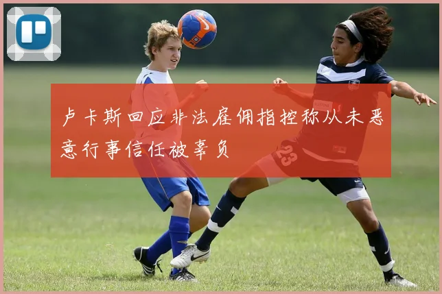 卢卡斯回应非法雇佣指控称从未恶意行事信任被辜负