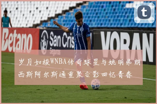 岁月如梭WNBA传奇球星与姚明弗朗西斯阿尔斯通重聚合影回忆青春