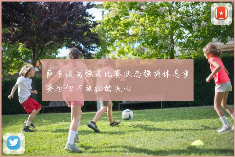 萨卡谈高强度比赛状态强调休息重要性但不放松的决心