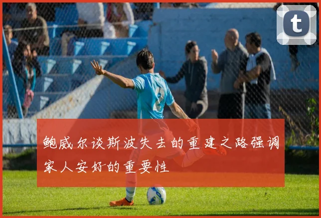 鲍威尔谈斯波失去的重建之路强调家人安好的重要性