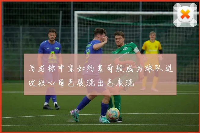 马龙称申京如约基奇般成为球队进攻核心角色展现出色表现